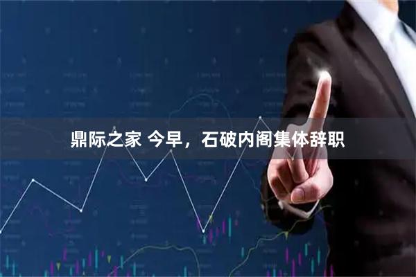 鼎际之家 今早，石破内阁集体辞职