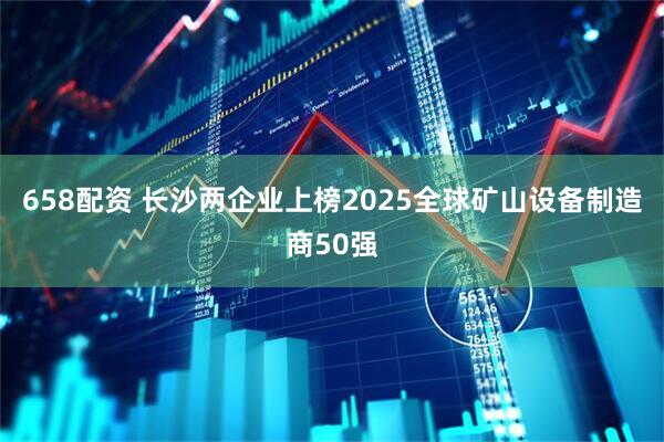 658配资 长沙两企业上榜2025全球矿山设备制造商50强