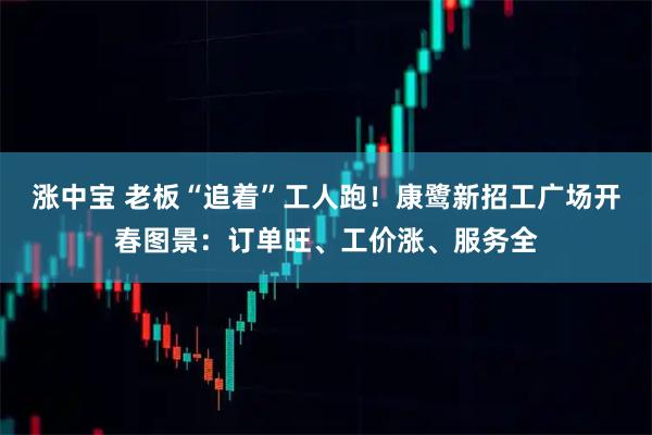 涨中宝 老板“追着”工人跑！康鹭新招工广场开春图景：订单旺、工价涨、服务全