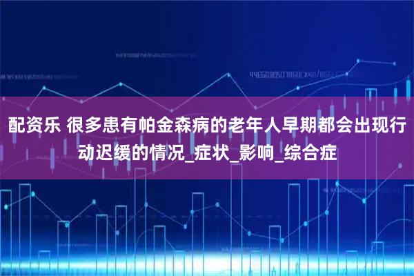 配资乐 很多患有帕金森病的老年人早期都会出现行动迟缓的情况_症状_影响_综合症