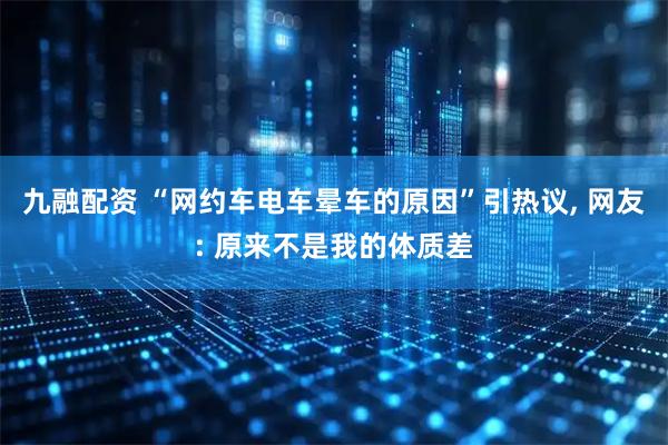 九融配资 “网约车电车晕车的原因”引热议, 网友: 原来不是我的体质差