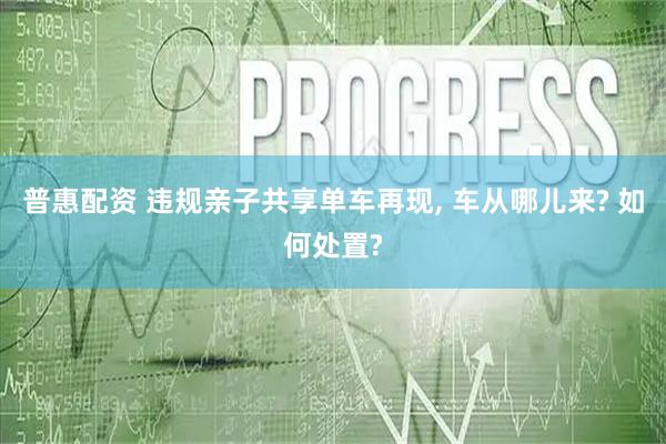 普惠配资 违规亲子共享单车再现, 车从哪儿来? 如何处置?