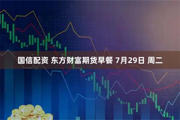 国信配资 东方财富期货早餐 7月29日 周二