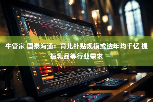 牛管家 国泰海通：育儿补贴规模或达年均千亿 提振乳品等行业需求