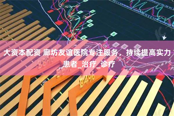 大资本配资 廊坊友谊医院专注服务，持续提高实力_患者_治疗_诊疗