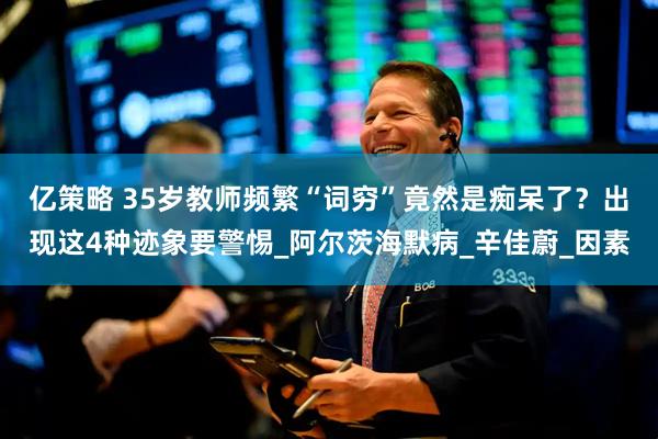 亿策略 35岁教师频繁“词穷”竟然是痴呆了？出现这4种迹象要警惕_阿尔茨海默病_辛佳蔚_因素