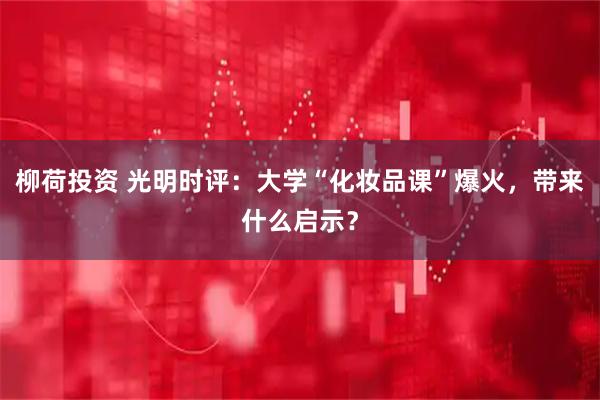 柳荷投资 光明时评：大学“化妆品课”爆火，带来什么启示？