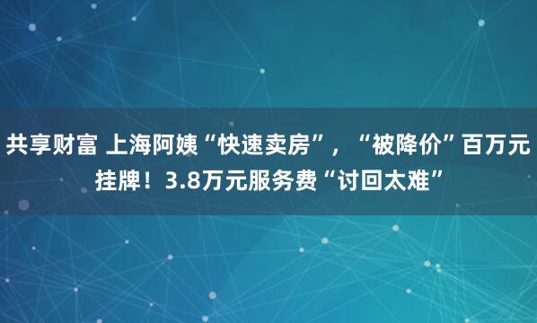 共享财富 上海阿姨“快速卖房”，“被降价”百万元挂牌！3.8万元服务费“讨回太难”