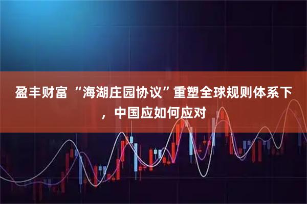 盈丰财富 “海湖庄园协议”重塑全球规则体系下，中国应如何应对