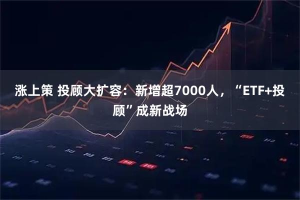 涨上策 投顾大扩容：新增超7000人，“ETF+投顾”成新战场