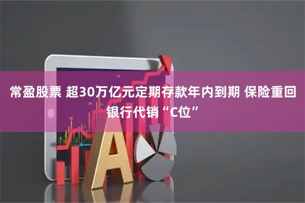 常盈股票 超30万亿元定期存款年内到期 保险重回银行代销“C位”