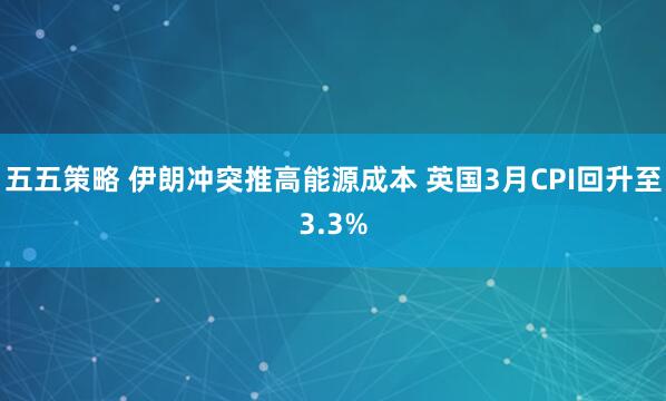 五五策略 伊朗冲突推高能源成本 英国3月CPI回升至3.3%