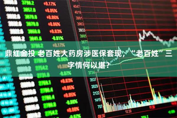 鼎红金投 老百姓大药房涉医保套现，“老百姓”三字情何以堪？